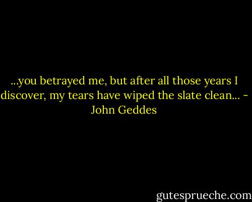 ...you betrayed me, but after all those years I discover, my tears have wiped the slate clean... - John Geddes