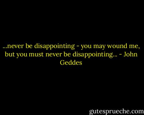 ...never be disappointing - you may wound me, but you must never be disappointing... - John Geddes