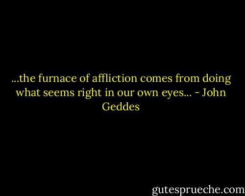 ...the furnace of affliction comes from doing what seems right in our own eyes... - John Geddes