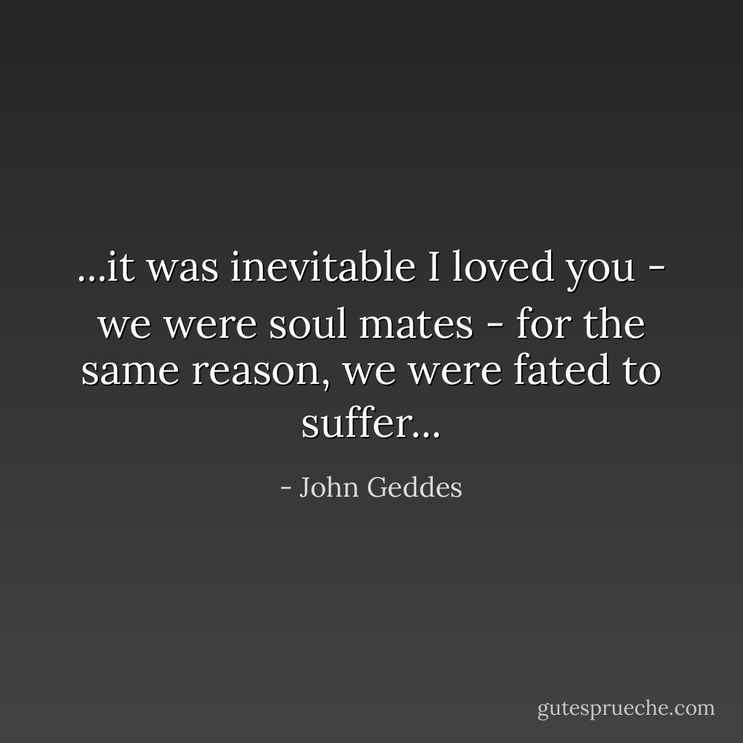 ...it was inevitable I loved you - we were soul mates - for the same reason, we were fated to suffer... - John Geddes
