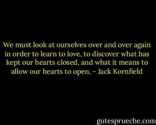 We must look at ourselves over and over again in order to learn to love, to discover what has kept our hearts closed, and what it means to allow our hearts to open. - Jack Kornfield