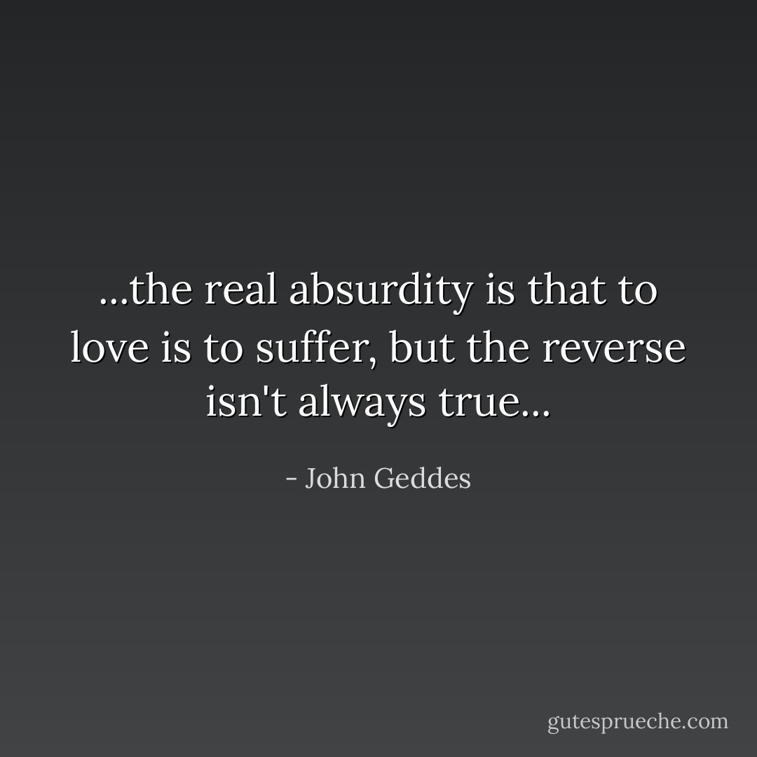 ...the real absurdity is that to love is to suffer, but the reverse isn't always true... - John Geddes