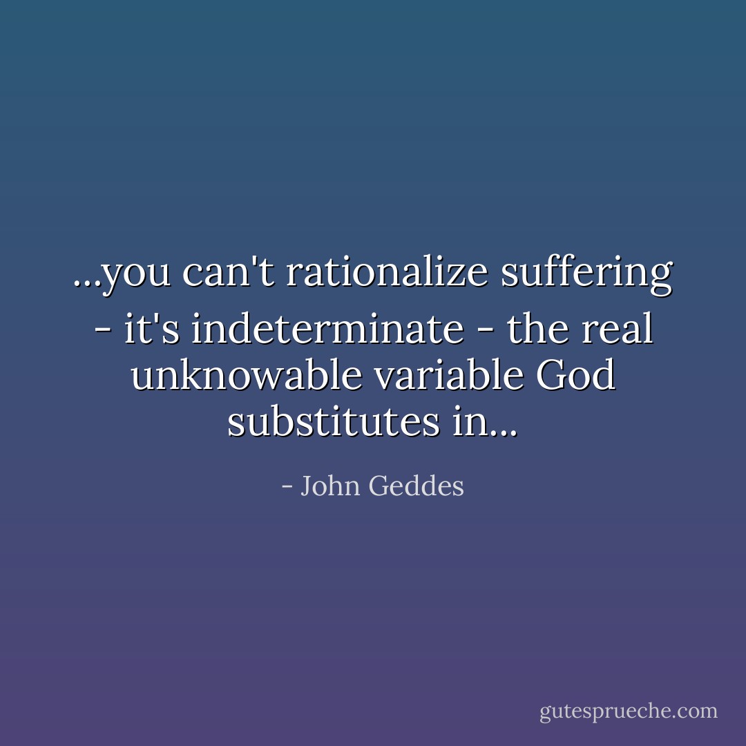 ...you can't rationalize suffering - it's indeterminate - the real unknowable variable God substitutes in... - John Geddes