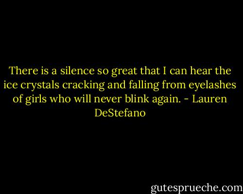 There is a silence so great that I can hear the ice crystals cracking and falling from eyelashes of girls who will never blink again. - Lauren DeStefano