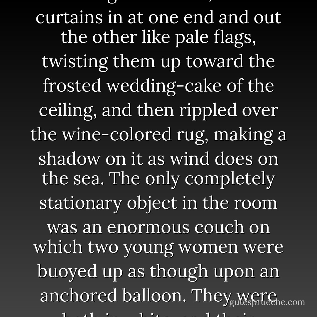 The windows were ajar and gleaming white against the fresh grass outside that seemed to grow a little way into the house. A breeze blew through the room, blew curtains in at one end and out the other like pale flags, twisting them up toward the frosted wedding-cake of the ceiling, and then rippled over the wine-colored rug, making a shadow on it as wind does on the sea. The only completely stationary object in the room was an enormous couch on which two young women were buoyed up as though upon an anchored balloon. They were both in white, and their dresses were rippling and fluttering as if they had just been blown back in after a short flight around the house. - F. Scott Fitzgerald