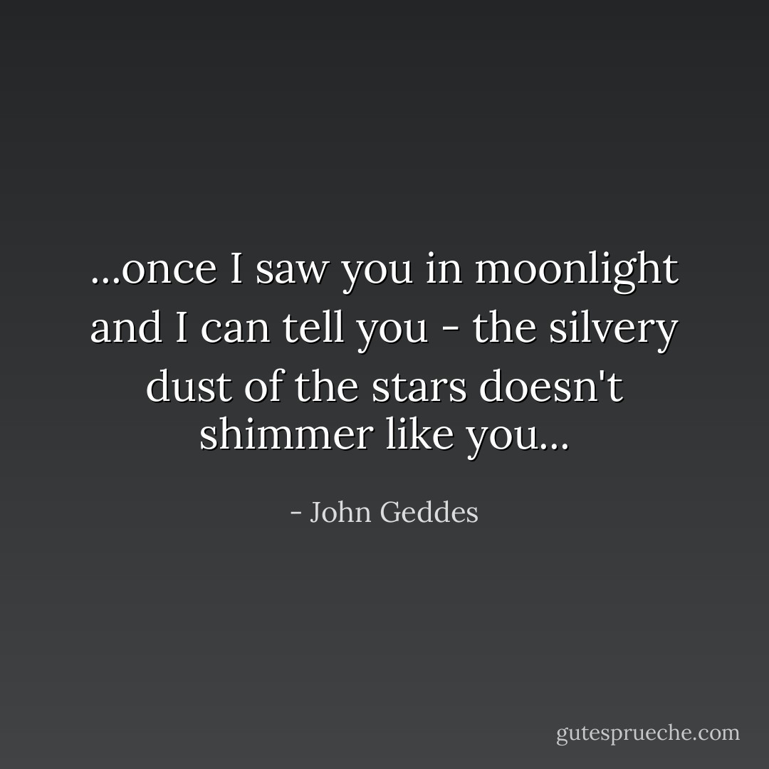 ...once I saw you in moonlight and I can tell you - the silvery dust of the stars doesn't shimmer like you... - John Geddes