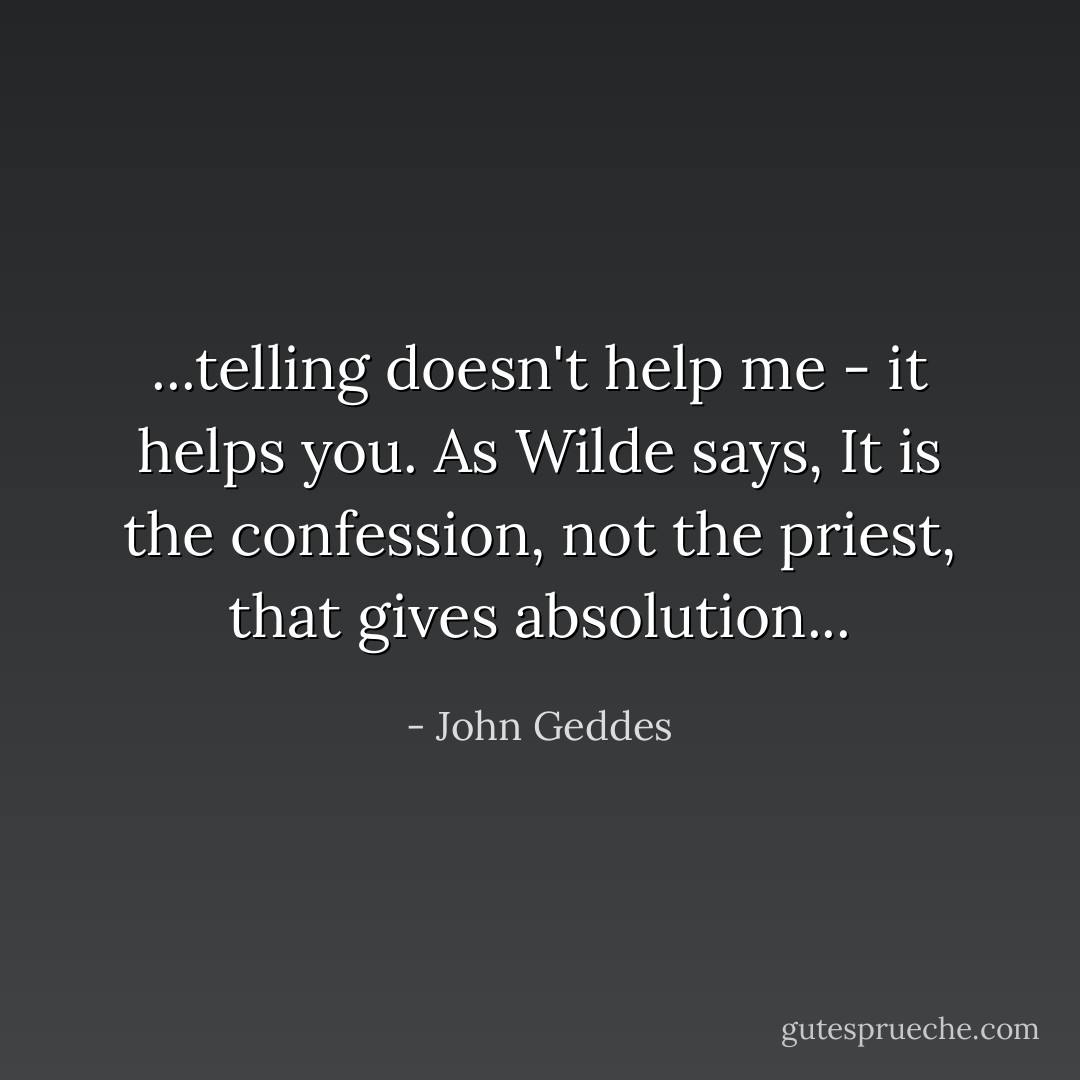...telling doesn't help me - it helps you. As Wilde says, It is the confession, not the priest, that gives absolution... - John Geddes