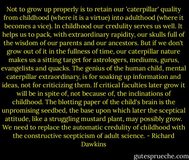Not to grow up properly is to retain our 'caterpillar' quality from childhood (where it is a virtue) into adulthood (where it becomes a vice). In childhood our credulity serves us well. It helps us to pack, with extraordinary rapidity, our skulls full of the wisdom of our parents and our ancestors. But if we don't grow out of it in the fullness of time, our caterpillar nature makes us a sitting target for astrologers, mediums, gurus, evangelists and quacks. The genius of the human child, mental caterpillar extraordinary, is for soaking up information and ideas, not for criticizing them. If critical faculties later grow it will be in spite of, not because of, the inclinations of childhood. The blotting paper of the child's brain is the unpromising seedbed, the base upon which later the sceptical attitude, like a struggling mustard plant, may possibly grow. We need to replace the automatic credulity of childhood with the constructive scepticism of adult science. - Richard Dawkins