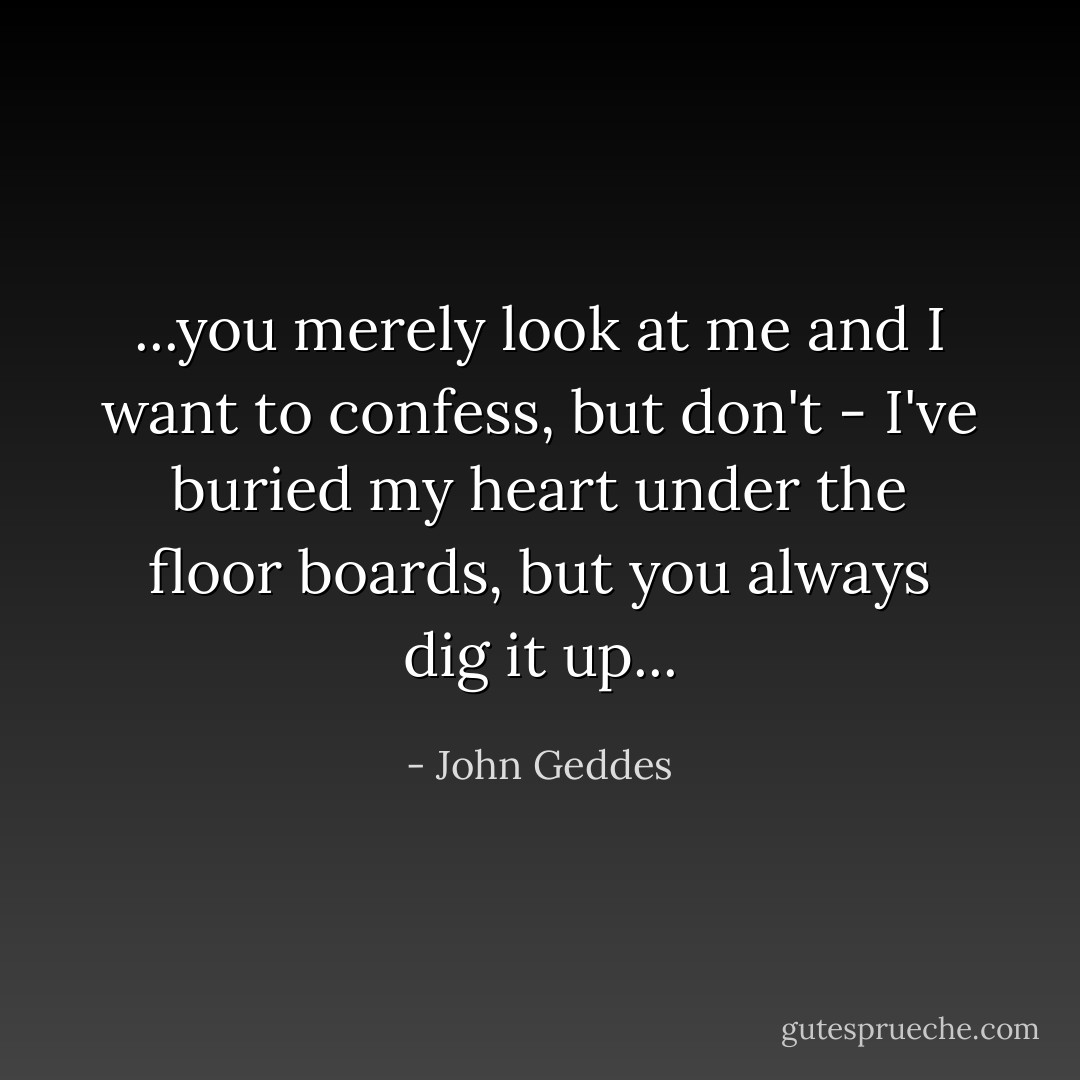 ...you merely look at me and I want to confess, but don't - I've buried my heart under the floor boards, but you always dig it up... - John Geddes
