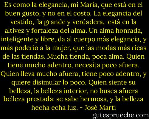 Es como la elegancia, mi María, que está en el buen gusto, y no en el costo. La elegancia del vestido,-la grande y verdadera,-está en la altivez y fortaleza del alma. Un alma honrada, inteligente y libre, da al cuerpo más elegancia, y más poderío a la mujer, que las modas más ricas de las tiendas. Mucha tienda, poca alma. Quien tiene mucho adentro, necesita poco afuera. Quien lleva mucho afuera, tiene poco adentro, y quiere disimular lo poco. Quien siente su belleza, la belleza interior, no busca afuera belleza prestada: se sabe hermosa, y la belleza hecha echa luz. - José Martí