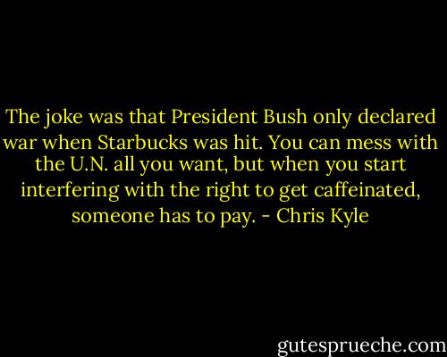 The joke was that President Bush only declared war when Starbucks was hit. You can mess with the U.N. all you want, but when you start interfering with the right to get caffeinated, someone has to pay. - Chris Kyle