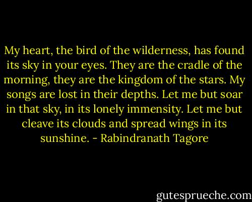 My heart, the bird of the wilderness,<br />has found its sky in your eyes.<br />They are the cradle of the morning,<br />they are the kingdom of the stars.<br />My songs are lost in their depths.<br />Let me but soar in that sky,<br />in its lonely immensity.<br />Let me but cleave its clouds<br />and spread wings in its sunshine. - Rabindranath Tagore