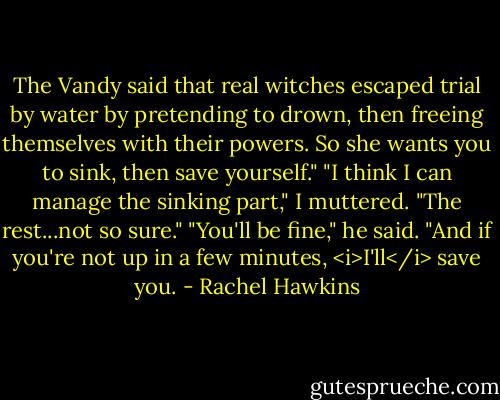 The Vandy said that real witches escaped trial by water by pretending to drown, then freeing themselves with their powers. So she wants you to sink, then save yourself."<br />"I think I can manage the sinking part," I muttered. "The rest...not so sure."<br />"You'll be fine," he said. "And if you're not up in a few minutes, <i>I'll</i> save you. - Rachel Hawkins