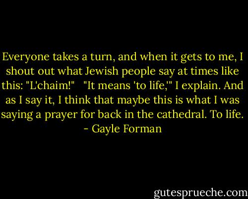 Everyone takes a turn, and when it gets to me, I shout out what Jewish people say at times like this: "L'chaim!" <br /><br />"It means 'to life,'" I explain. And as I say it, I think that maybe this is what I was saying a prayer for back in the cathedral. To life. - Gayle Forman