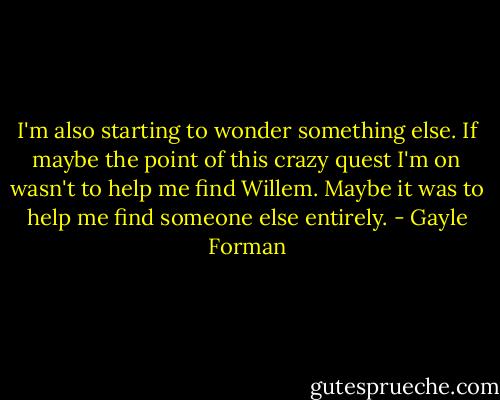 I'm also starting to wonder something else. If maybe the point of this crazy quest I'm on wasn't to help me find Willem. Maybe it was to help me find someone else entirely. - Gayle Forman