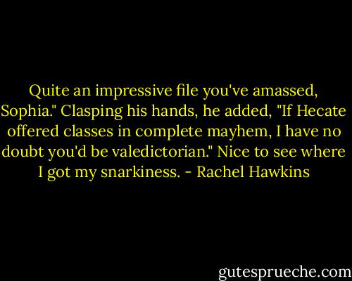 Quite an impressive file you've amassed, Sophia." Clasping his hands, he added, "If Hecate offered classes in complete mayhem, I have no doubt you'd be valedictorian."<br />Nice to see where I got my snarkiness. - Rachel Hawkins