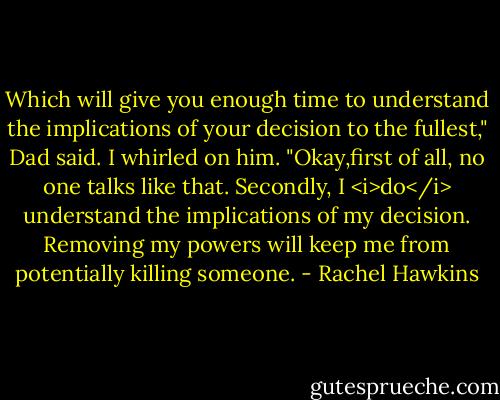 Which will give you enough time to understand the implications of your decision to the fullest," Dad said.<br />I whirled on him. "Okay,first of all, no one talks like that. Secondly, I <i>do</i> understand the implications of my decision. Removing my powers will keep me from potentially killing someone. - Rachel Hawkins