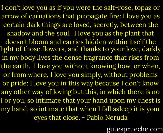 I don't love you as if you were the salt-rose, topaz<br />or arrow of carnations that propagate fire:<br />I love you as certain dark things are loved,<br />secretly, between the shadow and the soul.<br /><br />I love you as the plant that doesn't bloom and carries<br />hidden within itself the light of those flowers,<br />and thanks to your love, darkly in my body<br />lives the dense fragrance that rises from the earth.<br /><br />I love you without knowing how, or when, or from where,<br />I love you simply, without problems or pride:<br />I love you in this way because I don't know any other way of loving<br />but this, in which there is no I or you,<br />so intimate that your hand upon my chest is my hand,<br />so intimate that when I fall asleep it is your eyes that close. - Pablo Neruda