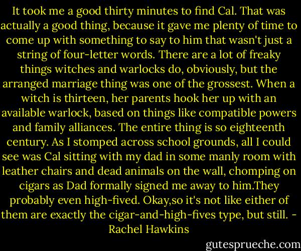 It took me a good thirty minutes to find Cal. That was actually a good thing, because it gave me plenty of time to come up with something to say to him that wasn't just a string of four-letter words.<br />There are a lot of freaky things witches and warlocks do, obviously, but the arranged marriage thing was one of the grossest. When a witch is thirteen, her parents hook her up with an available warlock, based on things like compatible powers and family alliances. The entire thing is so eighteenth century.<br />As I stomped across school grounds, all I could see was Cal sitting with my dad in some manly room with leather chairs and dead animals on the wall, chomping on cigars as Dad formally signed me away to him.They probably even high-fived.<br />Okay,so it's not like either of them are exactly the cigar-and-high-fives type, but still. - Rachel Hawkins