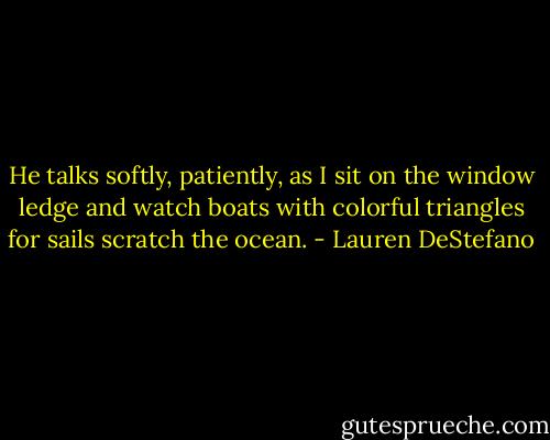 He talks softly, patiently, as I sit on the window ledge and watch boats with colorful triangles for sails scratch the ocean. - Lauren DeStefano