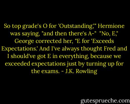 So top grade's O for 'Outstanding,'" Hermione was saying, "and then there's A-" <br />"No, E," George corrected her, "E for 'Exceeds Expectations.' And I've always thought Fred and I should've got E in everything, because we exceeded expectations just by turning up for the exams. - J.K. Rowling