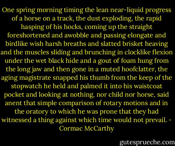 One spring morning timing the lean near-liquid progress of a horse on a track, the dust exploding, the rapid hasping of his hocks, coming up the straight foreshortened and awobble and passing elongate and birdlike wish harsh breaths and slatted brisket heaving and the muscles sliding and brunching in clocklike flexion under the wet black hide and a gout of foam hung from the long jaw and then gone in a muted hoofclatter, the aging magistrate snapped his thumb from the keep of the stopwatch he held and palmed it into his waistcoat pocket and looking at nothing, nor child nor horse, said anent that simple comparison of rotary motions and in the oratory to which he was prone that they had witnessed a thing against which time would not prevail. - Cormac McCarthy