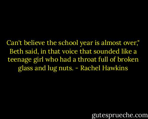 Can't believe the school year is almost over," Beth said, in that voice that sounded like a teenage girl who had a throat full of broken glass and lug nuts. - Rachel Hawkins