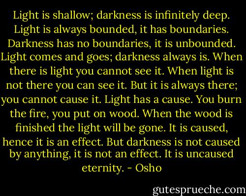 Light is shallow; darkness is infinitely deep. Light is always bounded, it has boundaries. Darkness has no boundaries, it is unbounded. Light comes and goes; darkness always is. When there is light you cannot see it. When light is not there you can see it. But it is always there; you cannot cause it. Light has a cause. You burn the fire, you put on wood. When the wood is finished the light will be gone. It is caused, hence it is an effect. But darkness is not caused by anything, it is not an effect. It is uncaused eternity. - Osho
