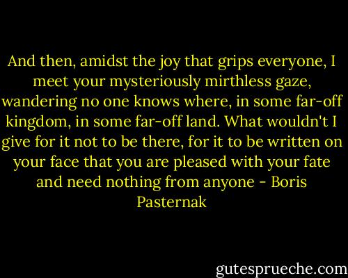 And then, amidst the joy that grips everyone, I meet your mysteriously mirthless gaze, wandering no one knows where, in some far-off kingdom, in some far-off land. What wouldn't I give for it not to be there, for it to be written on your face that you are pleased with your fate and need nothing from anyone - Boris Pasternak