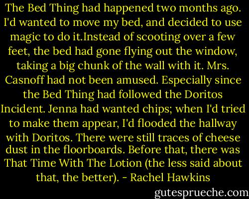 The Bed Thing had happened two months ago. I'd wanted to move my bed, and decided to use magic to do it.Instead of scooting over a few feet, the bed had gone flying out the window, taking a big chunk of the wall with it.<br />Mrs. Casnoff had not been amused.<br />Especially since the Bed Thing had followed the Doritos Incident. Jenna had wanted chips; when I'd tried to make them appear, I'd flooded the hallway with Doritos. There were still traces of cheese dust in the floorboards. Before that, there was That Time With The Lotion (the less said about that, the better). - Rachel Hawkins