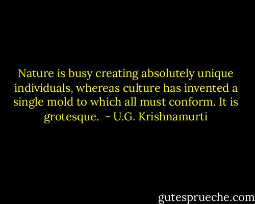 Nature is busy creating absolutely unique individuals, whereas culture has invented a single mold to which all must conform. It is grotesque.  - U.G. Krishnamurti