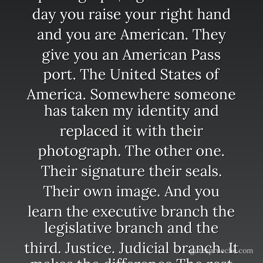 I have the documents. Documents, proof, evidence, photograph, signature. One day you raise your right hand and you are American. They give you an American Pass port. The United States of America. Somewhere someone has taken my identity and replaced it with their photograph. The other one. Their signature their seals. Their own image. And you learn the executive branch the legislative branch and the third. Justice. Judicial branch. It makes the difference The rest is past. - Theresa Hak Kyung Cha