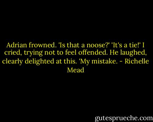 Adrian frowned.<br />'Is that a noose?'<br />'It's a tie!' I cried, trying not to feel offended. He laughed, clearly delighted at this.<br />'My mistake. - Richelle Mead