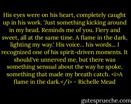 His eyes were on his heart, completely caught up in his work. 'Just something kicking around in my head. Reminds me of you. Fiery and sweet, all at the same time. A flame in the dark, lighting my way.' His voice... his words... I recognized one of his spirit-driven moments. It should've unnerved me, but there was something sensual about the way he spoke, something that made my breath catch. <i>A flame in the dark.</i> - Richelle Mead