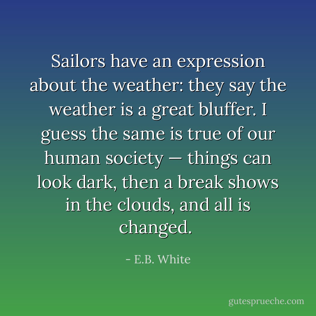 Sailors have an expression about the weather: they say the weather is a great bluffer. I guess the same is true of our human society — things can look dark, then a break shows in the clouds, and all is changed.  - E.B. White