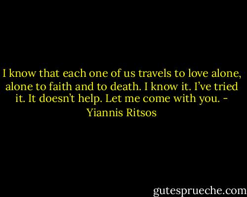I know that each one of us travels to love alone,<br />alone to faith and to death.<br />I know it. I’ve tried it. It doesn’t help.<br />Let me come with you. - Yiannis Ritsos
