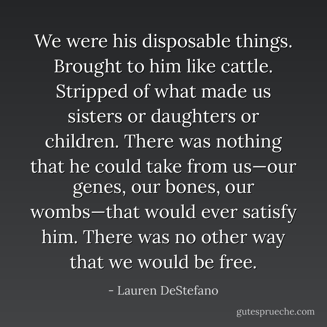 We were his disposable things. Brought to him like cattle. Stripped of what made us sisters or daughters or children. There was nothing that he could take from us—our genes, our bones, our wombs—that would ever satisfy him. There was no other way that we would be free. - Lauren DeStefano