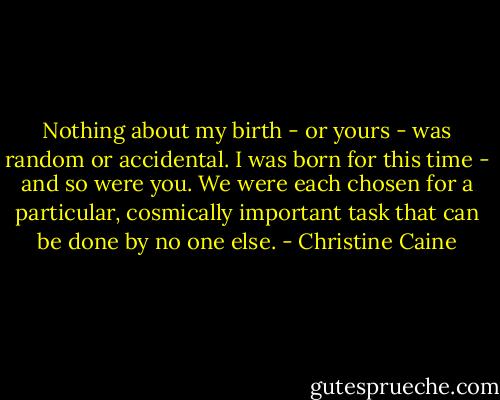 Nothing about my birth - or yours - was random or accidental. I was born for this time - and so were you. We were each chosen for a particular, cosmically important task that can be done by no one else. - Christine Caine