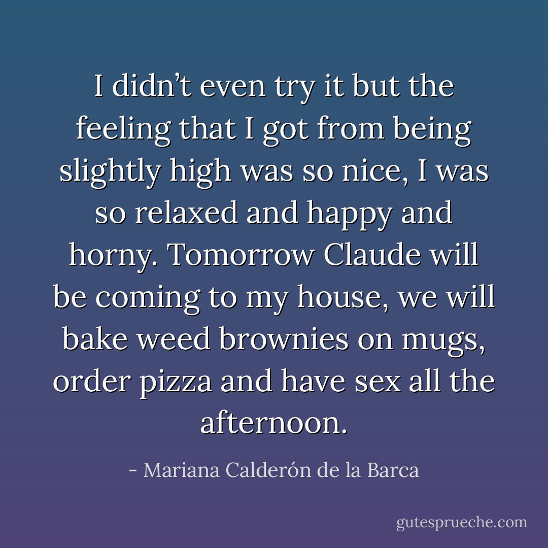 I didn’t even try it but the feeling that I got from being slightly high was so nice, I was so relaxed and happy and horny. Tomorrow Claude will be coming to my house, we will bake weed brownies on mugs, order pizza and have sex all the afternoon. - Mariana Calderón de la Barca