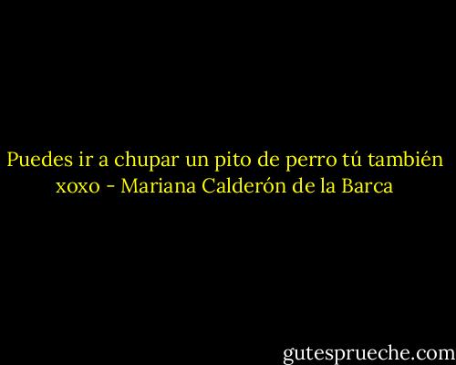Puedes ir a chupar un pito de perro tú también xoxo - Mariana Calderón de la Barca