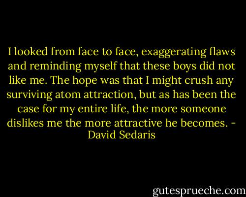 I looked from face to face, exaggerating flaws and reminding myself that these boys did not like me. The hope was that I might crush any surviving atom attraction, but as has been the case for my entire life, the more someone dislikes me the more attractive he becomes. - David Sedaris