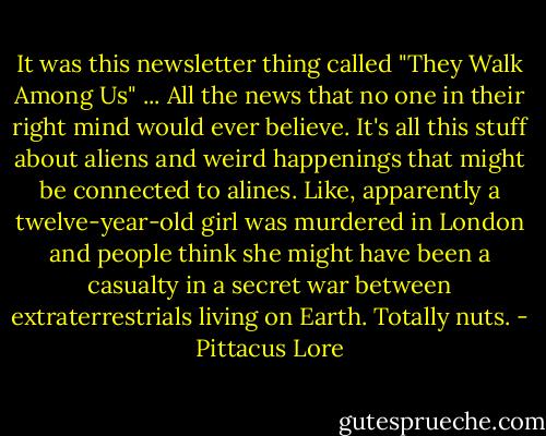 It was this newsletter thing called "They Walk Among Us" ... All the news that no one in their right mind would ever believe. It's all this stuff about aliens and weird happenings that might be connected to alines. Like, apparently a twelve-year-old girl was murdered in London and people think she might have been a casualty in a secret war between extraterrestrials living on Earth. Totally nuts. - Pittacus Lore