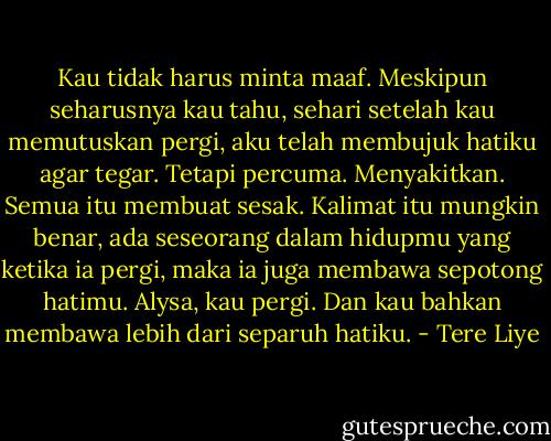 Kau tidak harus minta maaf. Meskipun seharusnya kau tahu, sehari setelah kau memutuskan pergi, aku telah membujuk hatiku agar tegar. Tetapi percuma. Menyakitkan. Semua itu membuat sesak. Kalimat itu mungkin benar, ada seseorang dalam hidupmu yang ketika ia pergi, maka ia juga membawa sepotong hatimu. Alysa, kau pergi. Dan kau bahkan membawa lebih dari separuh hatiku. - Tere Liye