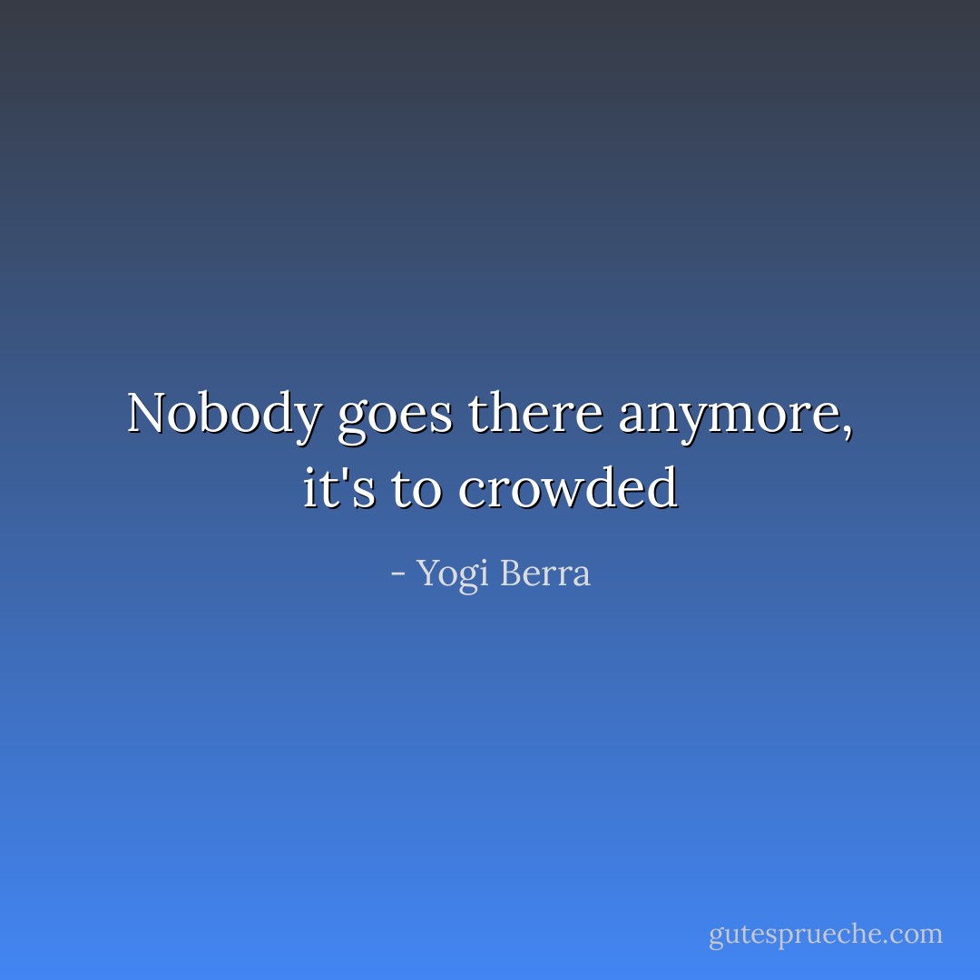 Nobody goes there anymore, it's to crowded - Yogi Berra