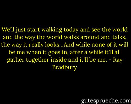 We'll just start walking today and see the world and the way the world walks around and talks, the way it really looks...And while none of it will be me when it goes in, after a while it'll all gather together inside and it'll be me. - Ray Bradbury
