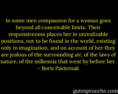In some men compassion for a woman goes beyond all conceivable limits. Their responsiveness places her in unrealizable positions, not to be found in the world, existing only in imagination, and on account of her they are jealous of the surrounding air, of the laws of nature, of the millennia that went by before her. - Boris Pasternak
