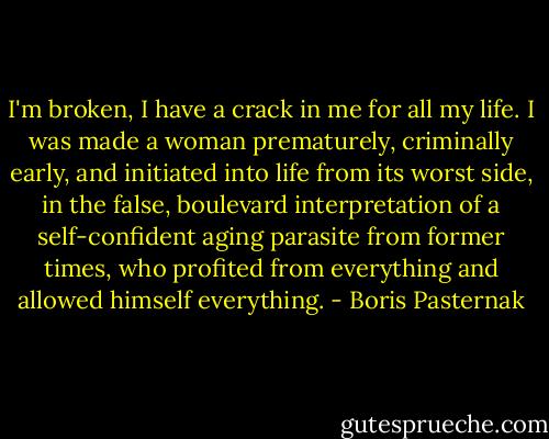 I'm broken, I have a crack in me for all my life. I was made a woman prematurely, criminally early, and initiated into life from its worst side, in the false, boulevard interpretation of a self-confident aging parasite from former times, who profited from everything and allowed himself everything. - Boris Pasternak