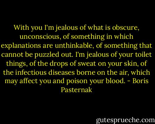 With you I'm jealous of what is obscure, unconscious, of something in which explanations are unthinkable, of something that cannot be puzzled out. I'm jealous of your toilet things, of the drops of sweat on your skin, of the infectious diseases borne on the air, which may affect you and poison your blood. - Boris Pasternak