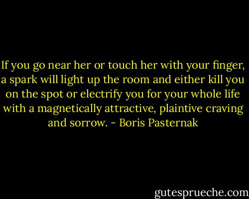 If you go near her or touch her with your finger, a spark will light up the room and either kill you on the spot or electrify you for your whole life with a magnetically attractive, plaintive craving and sorrow. - Boris Pasternak