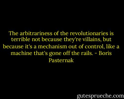 The arbitrariness of the revolutionaries is terrible not because they're villains, but because it's a mechanism out of control, like a machine that's gone off the rails. - Boris Pasternak